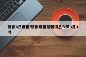 济南6日疫情/济南疫情最新消息今天3月3号