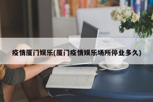 疫情厦门娱乐(厦门疫情娱乐场所停业多久)