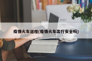疫情火车返程(疫情火车出行安全吗)