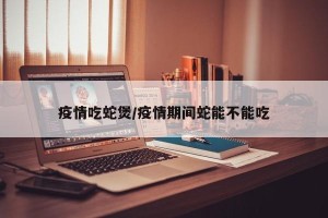 疫情吃蛇煲/疫情期间蛇能不能吃