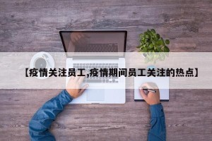 【疫情关注员工,疫情期间员工关注的热点】