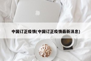 中国订正疫情(中国订正疫情最新消息)