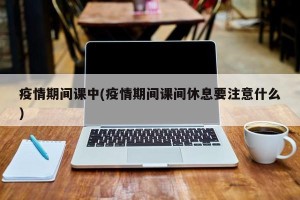 疫情期间课中(疫情期间课间休息要注意什么)