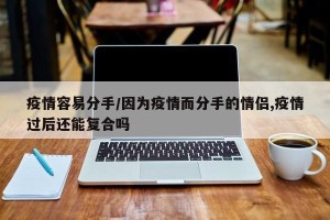 疫情容易分手/因为疫情而分手的情侣,疫情过后还能复合吗