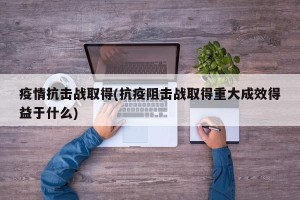 疫情抗击战取得(抗疫阻击战取得重大成效得益于什么)