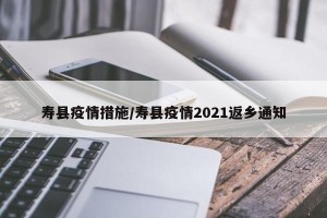 寿县疫情措施/寿县疫情2021返乡通知