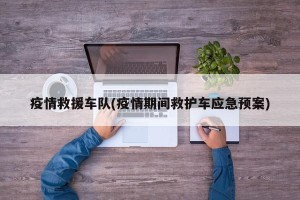 疫情救援车队(疫情期间救护车应急预案)
