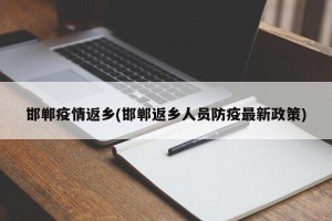 邯郸疫情返乡(邯郸返乡人员防疫最新政策)